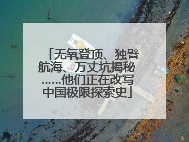 无氧登顶、独臂航海、万丈坑揭秘……他们正在改写中国极限探索史