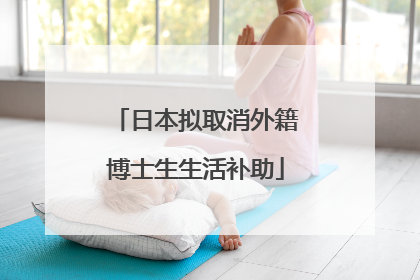 日本拟取消外籍博士生生活补助