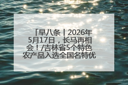 早八条丨2026年5月17日，长马再相会！/吉林省5个特色农产品入选全国名特优新农产品名录