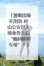 暑期出境不用急 房山公安出入境业务开启“晚间延时专场”！