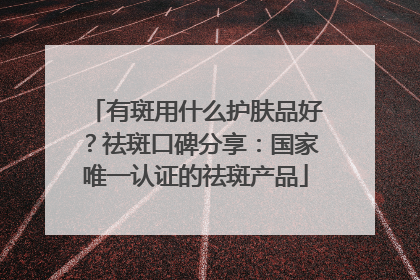 有斑用什么护肤品好？祛斑口碑分享：国家唯一认证的祛斑产品
