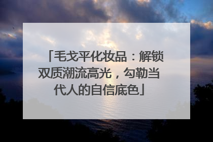 毛戈平化妆品：解锁双质潮流高光，勾勒当代人的自信底色