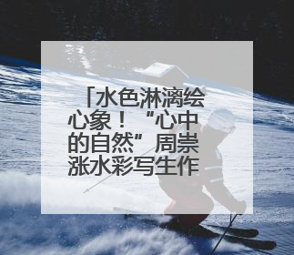 水色淋漓绘心象！“心中的自然”周崇涨水彩写生作品展在临安开幕
