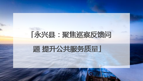 永兴县：聚焦巡察反馈问题 提升公共服务质量