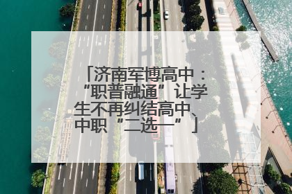 济南军博高中：“职普融通”让学生不再纠结高中、中职“二选一”