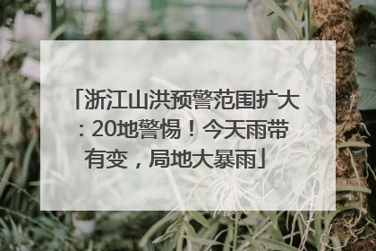 浙江山洪预警范围扩大：20地警惕！今天雨带有变，局地大暴雨