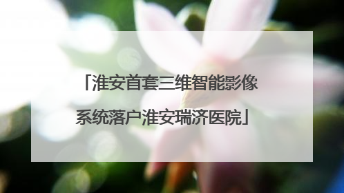 淮安首套三维智能影像系统落户淮安瑞济医院