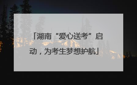湖南“爱心送考”启动，为考生梦想护航