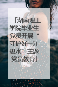 湖南理工学院毕业生党员开展“守护好一江碧水”主题党员教育