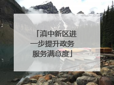 滇中新区进一步提升政务服务满意度
