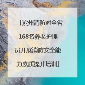 滨州消防对全省168名养老护理员开展消防安全能力素质提升培训