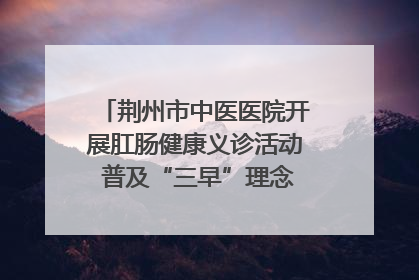 荆州市中医医院开展肛肠健康义诊活动 普及“三早”理念 传递健康生活
