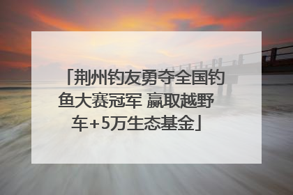荆州钓友勇夺全国钓鱼大赛冠军 赢取越野车+5万生态基金