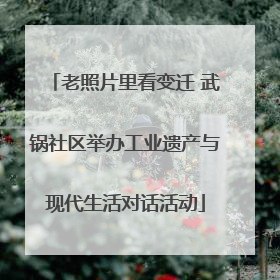 老照片里看变迁 武锅社区举办工业遗产与现代生活对话活动