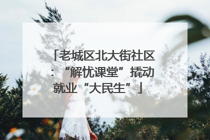 老城区北大街社区：“解忧课堂”撬动就业“大民生”