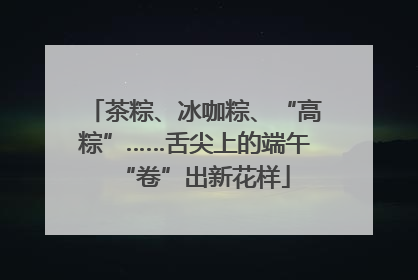 茶粽、冰咖粽、“高粽”……舌尖上的端午“卷”出新花样