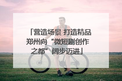 营造场景 打造精品 郑州向“微短剧创作之都”阔步迈进