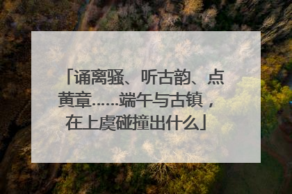 诵离骚、听古韵、点黄章……端午与古镇，在上虞碰撞出什么