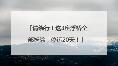 请绕行！这3座浮桥全部拆除，停运20天！