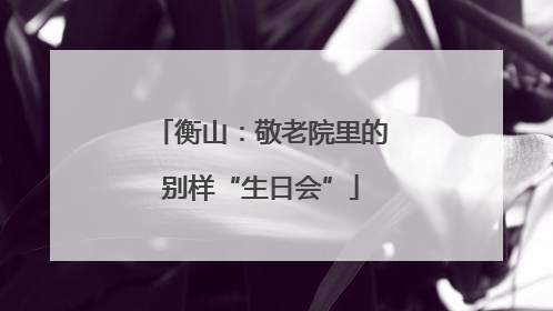 衡山：敬老院里的别样“生日会”