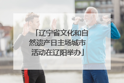 辽宁省文化和自然遗产日主场城市活动在辽阳举办