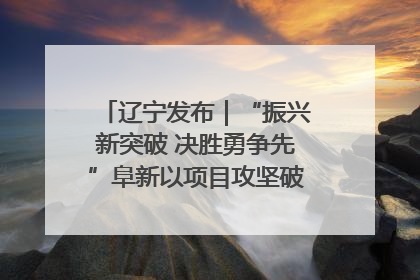 辽宁发布｜“振兴新突破 决胜勇争先”阜新以项目攻坚破解发展瓶颈 经济发展实现良好开局