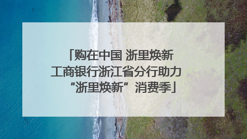 购在中国 浙里焕新 工商银行浙江省分行助力“浙里焕新”消费季