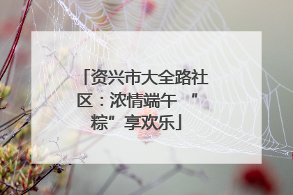 资兴市大全路社区:浓情端午 “粽”享欢乐
