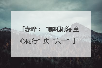 赤峰：“哪吒闹海 童心同行”庆“六一”