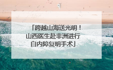 跨越山海送光明！山西医生赴非洲进行白内障复明手术