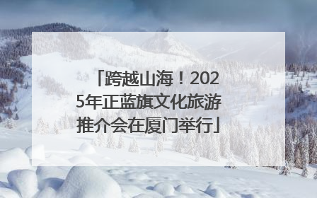 跨越山海！2025年正蓝旗文化旅游推介会在厦门举行
