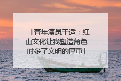 青年演员于适：红山文化让我塑造角色时多了文明的厚重