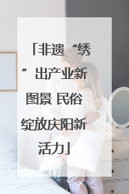 非遗“绣”出产业新图景 民俗绽放庆阳新活力