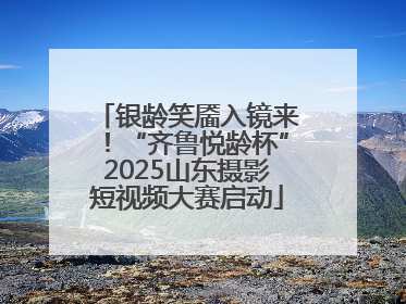 银龄笑靥入镜来！“齐鲁悦龄杯”2025山东摄影短视频大赛启动