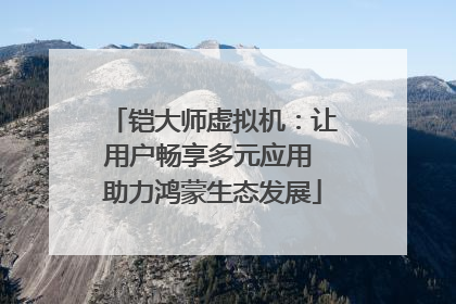 铠大师虚拟机：让用户畅享多元应用 助力鸿蒙生态发展