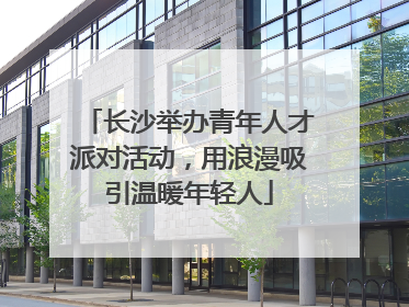 长沙举办青年人才派对活动，用浪漫吸引温暖年轻人
