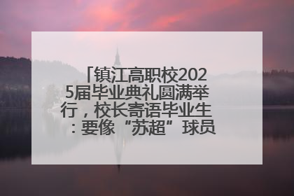 镇江高职校2025届毕业典礼圆满举行，校长寄语毕业生：要像“苏超”球员一样永不放弃