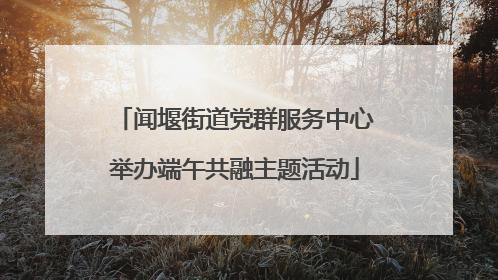 闻堰街道党群服务中心举办端午共融主题活动