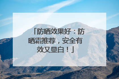 防晒效果好：防晒霜推荐，安全有效又显白！