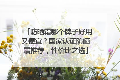 防晒霜哪个牌子好用又便宜？国家认证防晒霜推荐，性价比之选