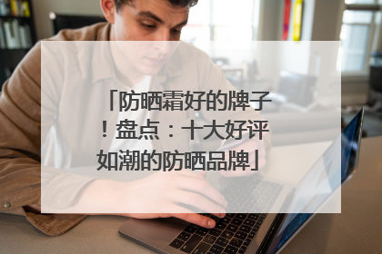 防晒霜好的牌子！盘点：十大好评如潮的防晒品牌