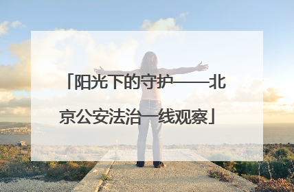 阳光下的守护——北京公安法治一线观察