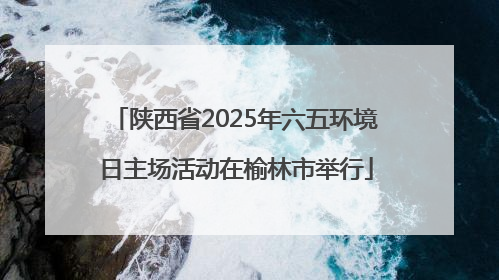陕西省2025年六五环境日主场活动在榆林市举行