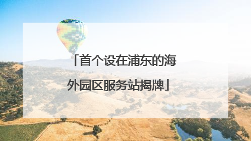 首个设在浦东的海外园区服务站揭牌