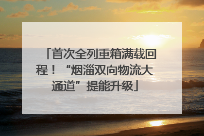 首次全列重箱满载回程！“烟淄双向物流大通道”提能升级