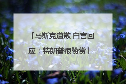马斯克道歉 白宫回应：特朗普很赞赏