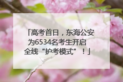 高考首日，东海公安为6534名考生开启全线“护考模式”！