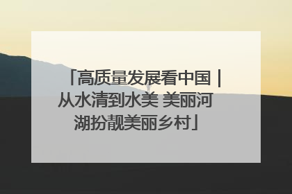 高质量发展看中国｜从水清到水美 美丽河湖扮靓美丽乡村