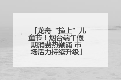 龙舟“撞上”儿童节！烟台端午假期消费热潮涌 市场活力持续升级