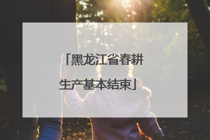 黑龙江省春耕生产基本结束